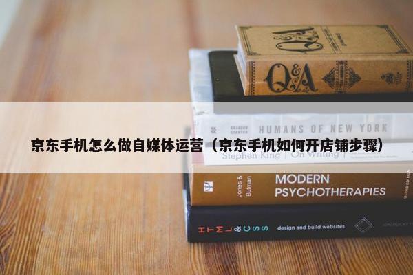 京东手机怎么做自媒体运营（京东手机如何开店铺步骤）