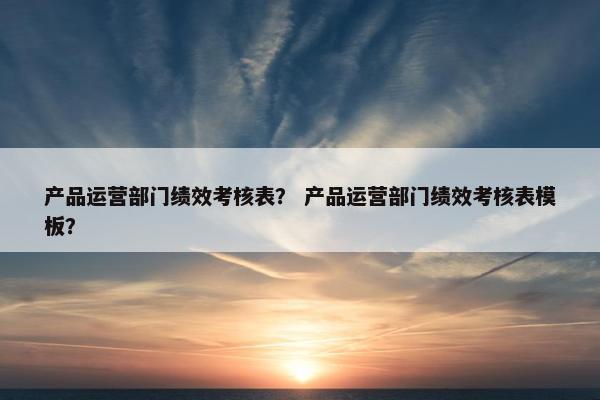 产品运营部门绩效考核表？ 产品运营部门绩效考核表模板？