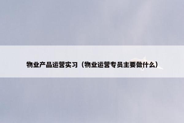 物业产品运营实习（物业运营专员主要做什么）