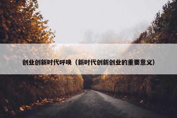 创业创新时代呼唤（新时代创新创业的重要意义）