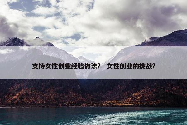 支持女性创业经验做法？ 女性创业的挑战？