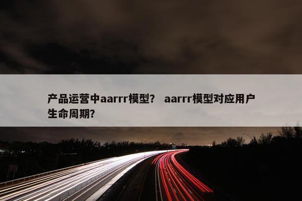 产品运营中aarrr模型？ aarrr模型对应用户生命周期？