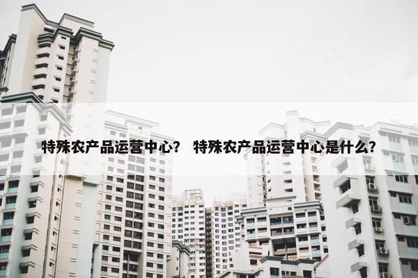 特殊农产品运营中心？ 特殊农产品运营中心是什么？