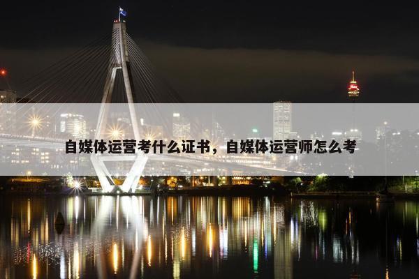 自媒体运营考什么证书，自媒体运营师怎么考