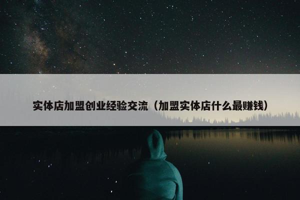实体店加盟创业经验交流（加盟实体店什么最赚钱）