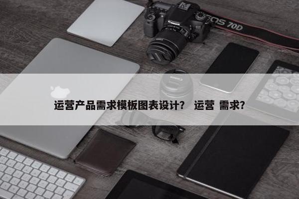 运营产品需求模板图表设计？ 运营 需求？