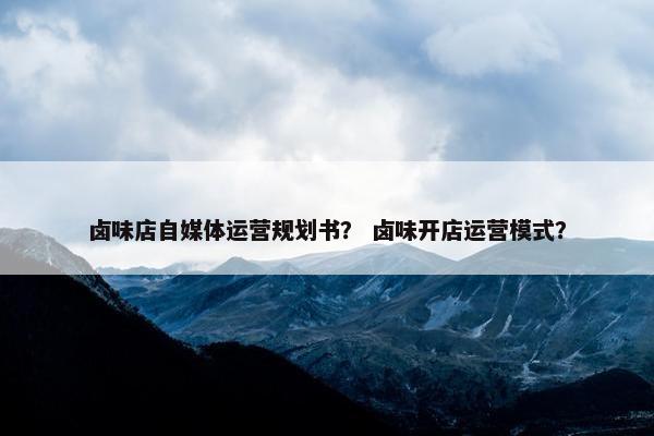 卤味店自媒体运营规划书？ 卤味开店运营模式？