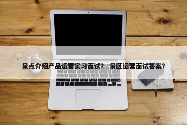 景点介绍产品运营实习面试？ 景区运营面试答案？