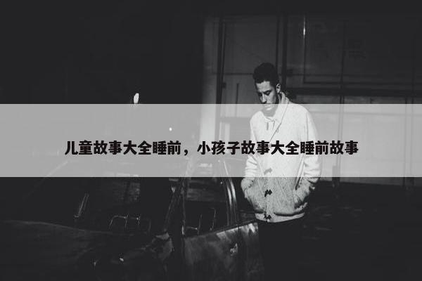 儿童故事大全睡前，小孩子故事大全睡前故事