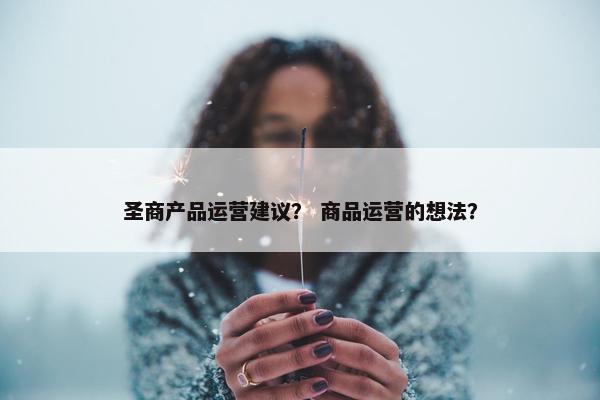 圣商产品运营建议？ 商品运营的想法？