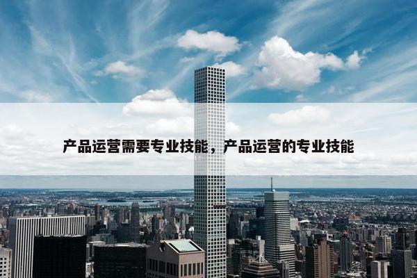 产品运营需要专业技能，产品运营的专业技能