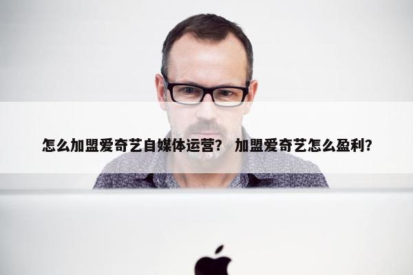 怎么加盟爱奇艺自媒体运营？ 加盟爱奇艺怎么盈利？