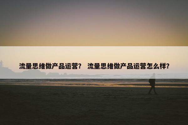 流量思维做产品运营？ 流量思维做产品运营怎么样？
