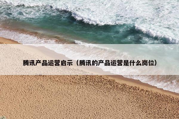 腾讯产品运营启示（腾讯的产品运营是什么岗位）