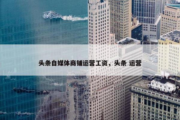 头条自媒体商铺运营工资，头条 运营