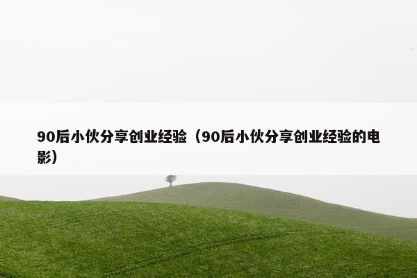 90后小伙分享创业经验（90后小伙分享创业经验的电影）