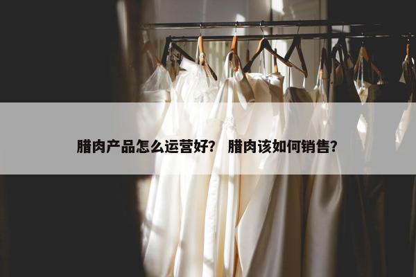腊肉产品怎么运营好？ 腊肉该如何销售？