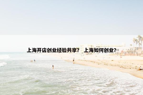 上海开店创业经验共享？ 上海如何创业？