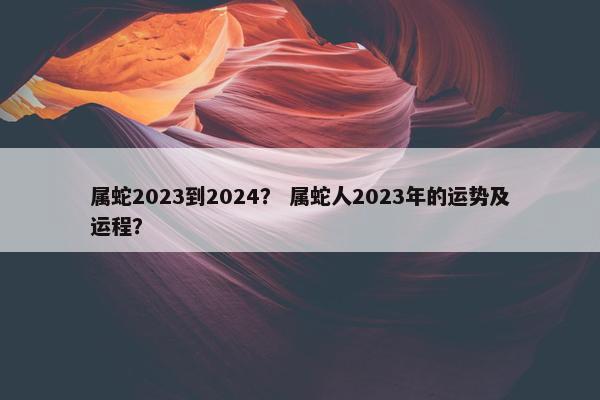 属蛇2023到2024？ 属蛇人2023年的运势及运程？