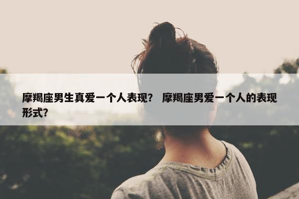 摩羯座男生真爱一个人表现？ 摩羯座男爱一个人的表现形式？