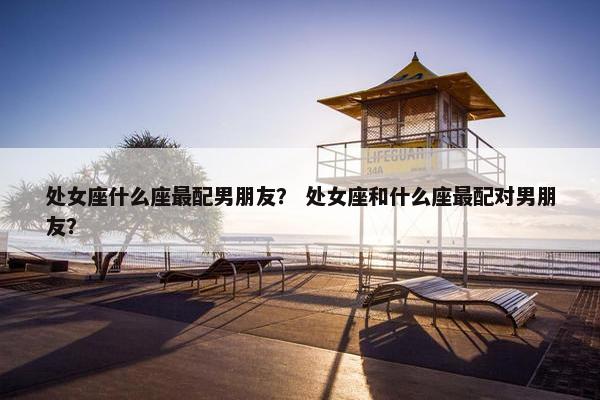 处女座什么座最配男朋友？ 处女座和什么座最配对男朋友？