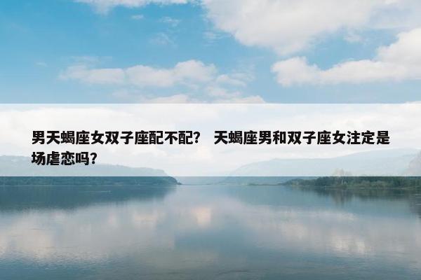 男天蝎座女双子座配不配？ 天蝎座男和双子座女注定是场虐恋吗？