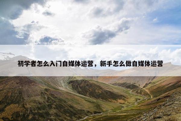 初学者怎么入门自媒体运营，新手怎么做自媒体运营