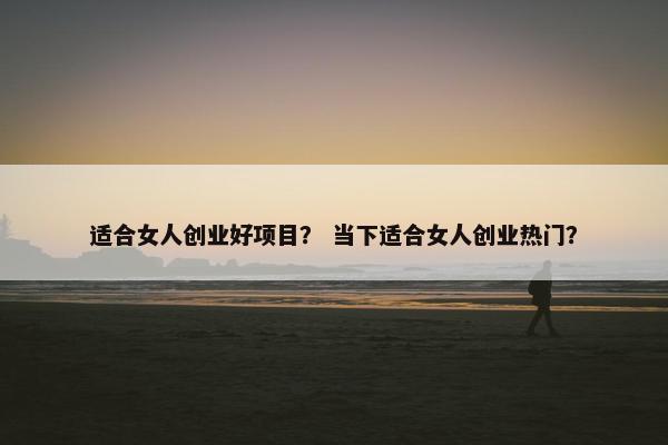 适合女人创业好项目？ 当下适合女人创业热门？