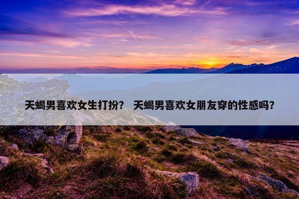 天蝎男喜欢女生打扮？ 天蝎男喜欢女朋友穿的性感吗？