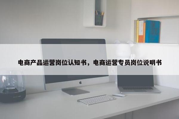 电商产品运营岗位认知书，电商运营专员岗位说明书