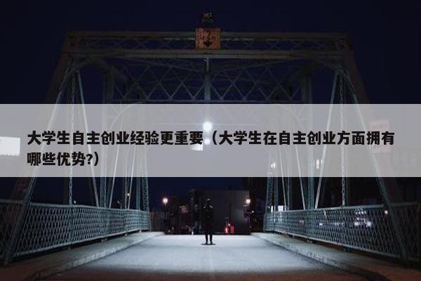 大学生自主创业经验更重要（大学生在自主创业方面拥有哪些优势?）