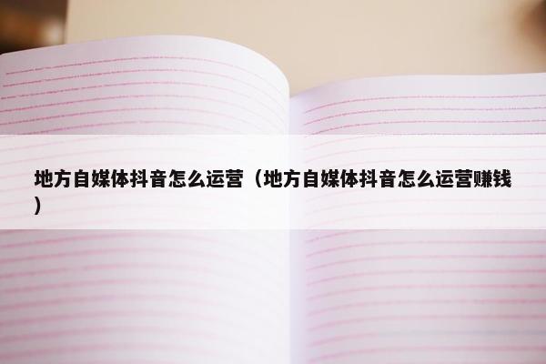 地方自媒体抖音怎么运营（地方自媒体抖音怎么运营赚钱）