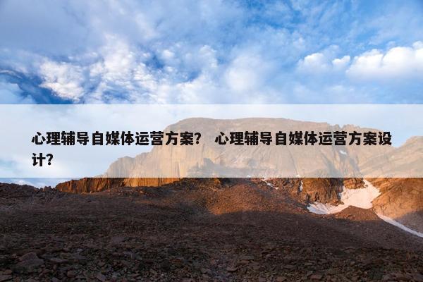 心理辅导自媒体运营方案？ 心理辅导自媒体运营方案设计？