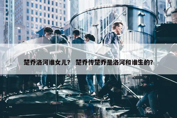 楚乔洛河谁女儿？ 楚乔传楚乔是洛河和谁生的？