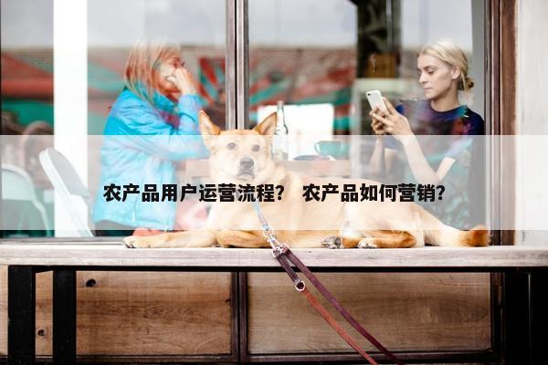 农产品用户运营流程？ 农产品如何营销？