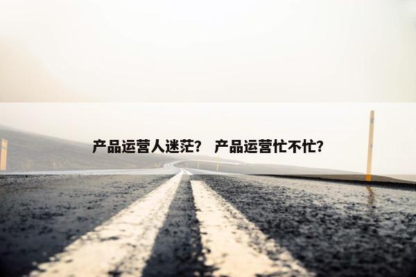 产品运营人迷茫？ 产品运营忙不忙？