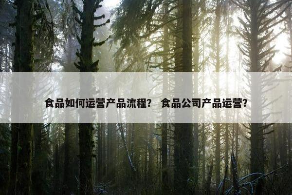 食品如何运营产品流程？ 食品公司产品运营？