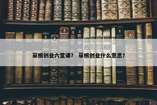 草根创业六堂课？ 草根创业什么意思？