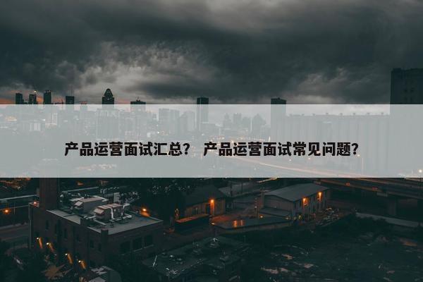 产品运营面试汇总？ 产品运营面试常见问题？