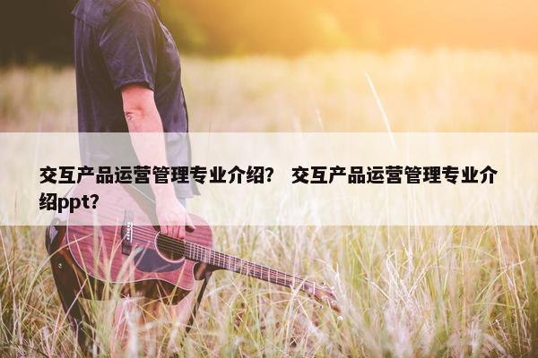 交互产品运营管理专业介绍？ 交互产品运营管理专业介绍ppt？