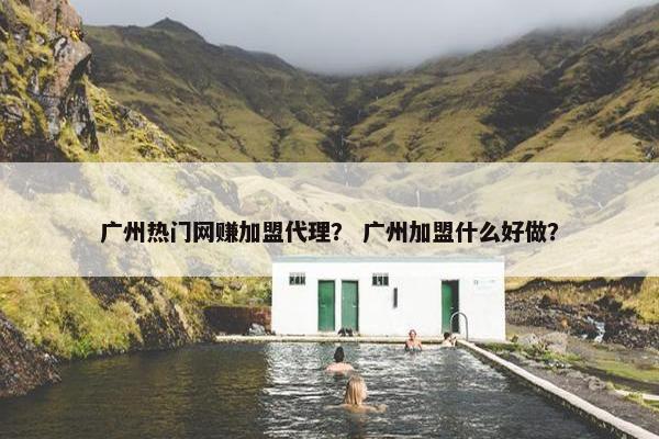 广州热门网赚加盟代理？ 广州加盟什么好做？