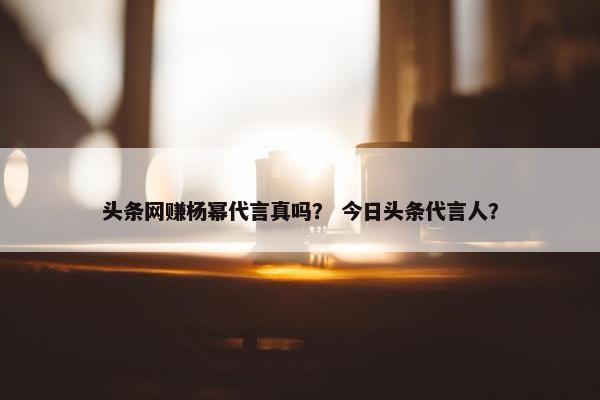 头条网赚杨幂代言真吗？ 今日头条代言人？