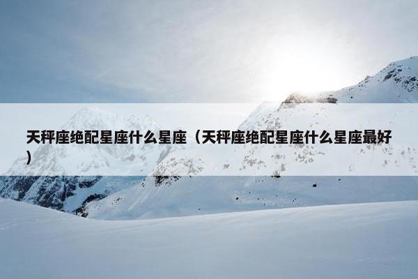 天秤座绝配星座什么星座（天秤座绝配星座什么星座最好）