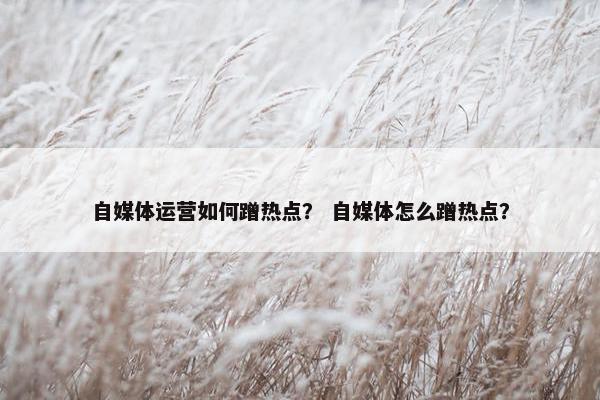 自媒体运营如何蹭热点？ 自媒体怎么蹭热点？