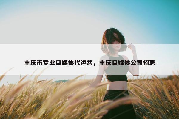 重庆市专业自媒体代运营，重庆自媒体公司招聘
