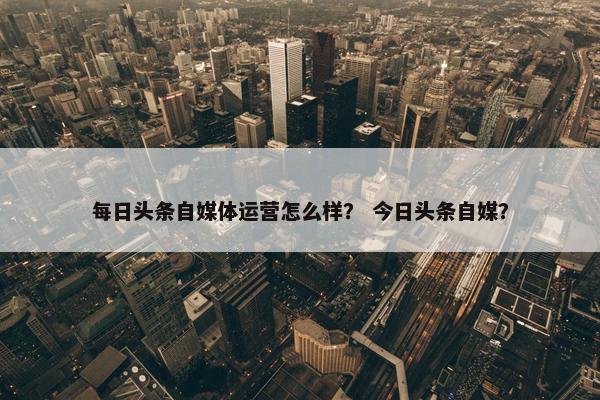每日头条自媒体运营怎么样？ 今日头条自媒？