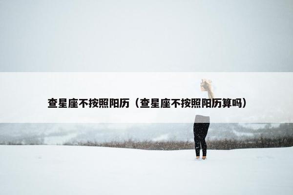 查星座不按照阳历（查星座不按照阳历算吗）
