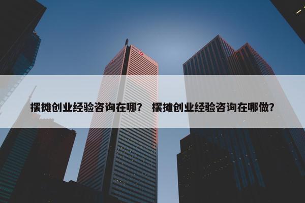 摆摊创业经验咨询在哪？ 摆摊创业经验咨询在哪做？