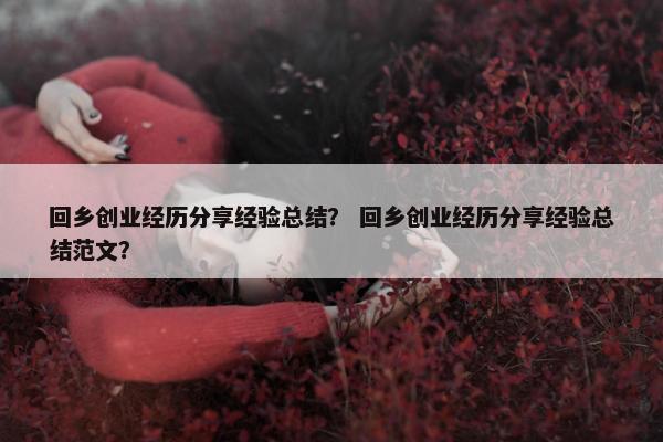 回乡创业经历分享经验总结？ 回乡创业经历分享经验总结范文？