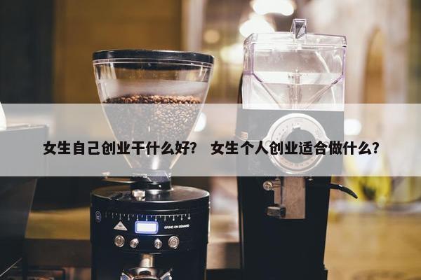女生自己创业干什么好？ 女生个人创业适合做什么？
